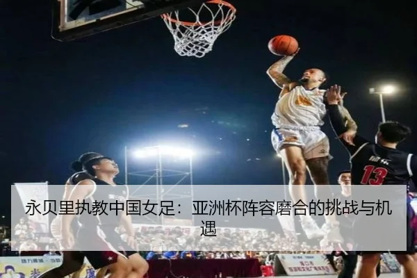 永贝里执教中国女足：亚洲杯阵容磨合的挑战与机遇