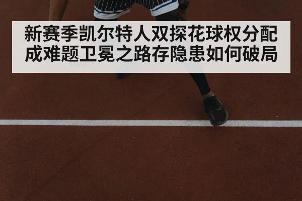 新赛季凯尔特人双探花球权分配成难题卫冕之路存隐患如何破局