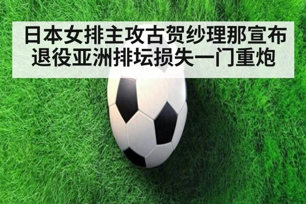 日本女排主攻古贺纱理那宣布退役亚洲排坛损失一门重炮